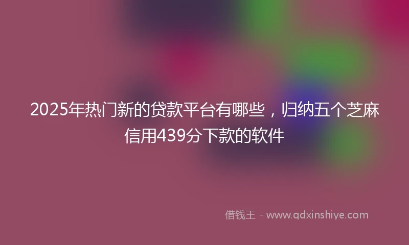 2025年热门新的贷款平台有哪些，归纳五个芝麻信用439分下款的软件