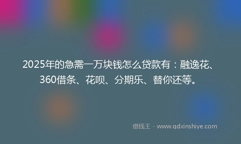 2025年的急需一万块钱怎么贷款有：融逸花、360借条、花呗、分期乐、替你还等。