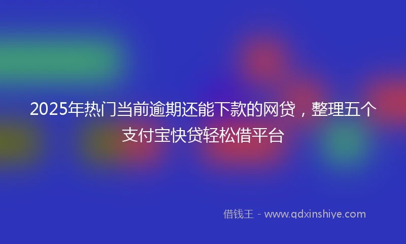 2025年热门当前逾期还能下款的网贷，整理五个支付宝快贷轻松借平台