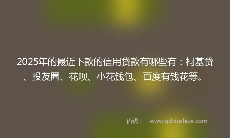 2025年的最近下款的信用贷款有哪些有：柯基贷、投友圈、花呗、小花钱包、百度有钱花等。