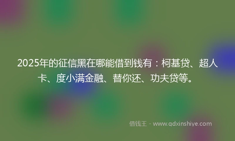 2025年的征信黑在哪能借到钱有：柯基贷、超人卡、度小满金融、替你还、功夫贷等。