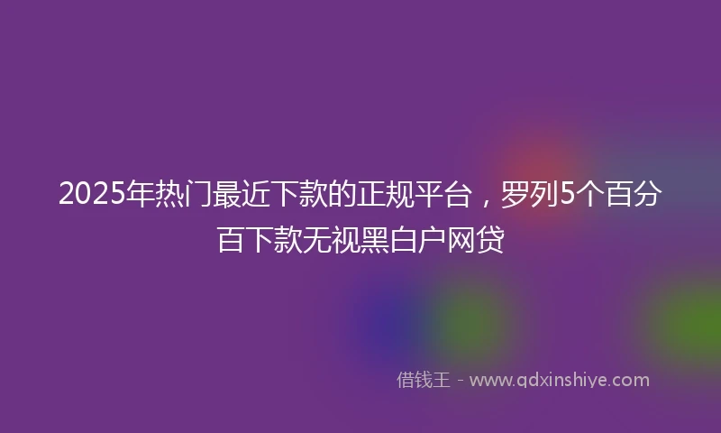 2025年热门最近下款的正规平台，罗列5个百分百下款无视黑白户网贷
