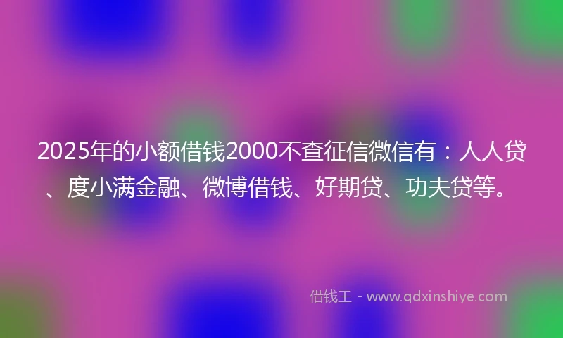 2025年的小额借钱2000不查征信微信有：人人贷、度小满金融、微博借钱、好期贷、功夫贷等。