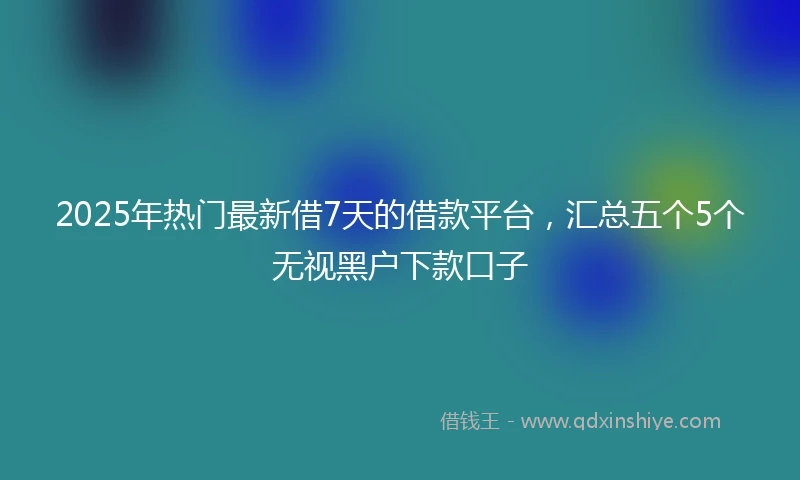 2025年热门最新借7天的借款平台，汇总五个5个无视黑户下款口子