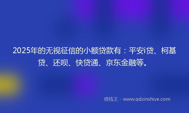 2025年的无视征信的小额贷款有：平安i贷、柯基贷、还呗、快贷通、京东金融等。
