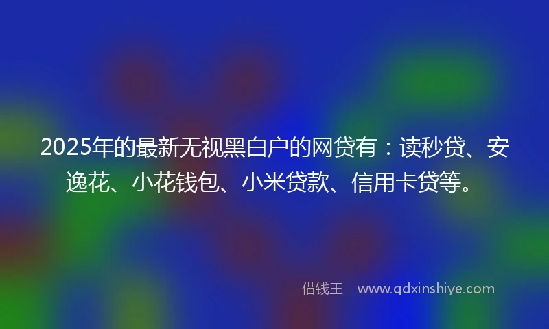 2025年的最新无视黑白户的网贷有：读秒贷、安逸花、小花钱包、小米贷款、信用卡贷等。