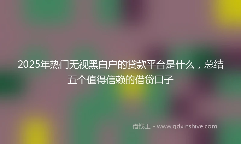 2025年热门无视黑白户的贷款平台是什么，总结五个值得信赖的借贷口子
