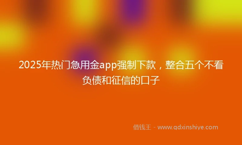 2025年热门急用金app强制下款，整合五个不看负债和征信的口子