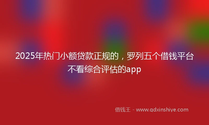 2025年热门小额贷款正规的，罗列五个借钱平台不看综合评估的app