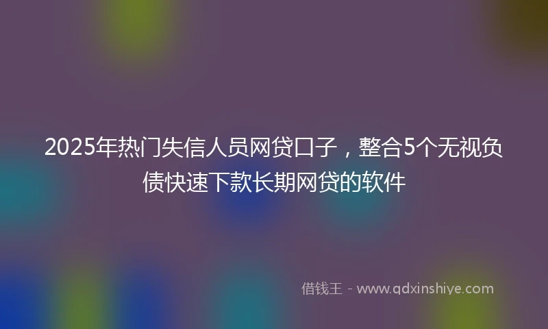 2025年热门失信人员网贷口子，整合5个无视负债快速下款长期网贷的软件