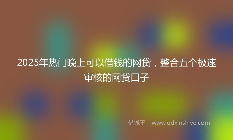 2025年热门晚上可以借钱的网贷，整合五个极速审核的网贷口子