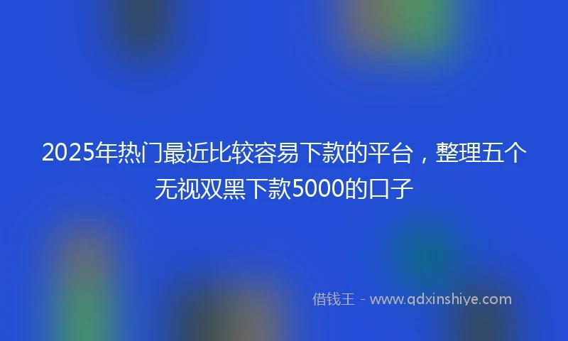 2025年热门最近比较容易下款的平台，整理五个无视双黑下款5000的口子