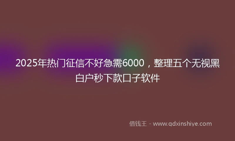 2025年热门征信不好急需6000，整理五个无视黑白户秒下款口子软件
