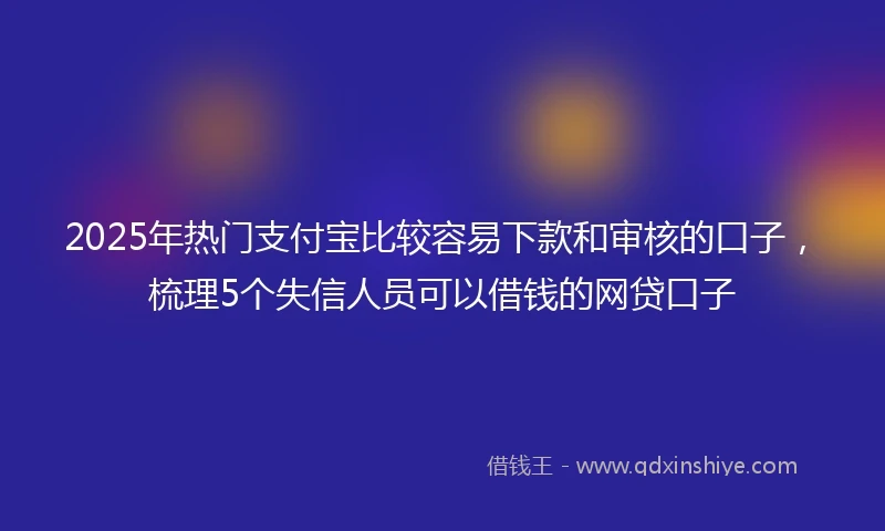 2025年热门支付宝比较容易下款和审核的口子，梳理5个失信人员可以借钱的网贷口子
