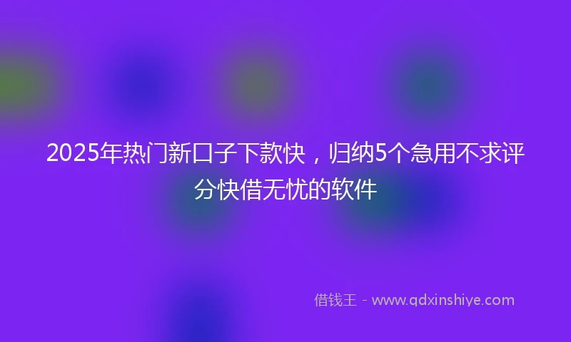 2025年热门新口子下款快，归纳5个急用不求评分快借无忧的软件