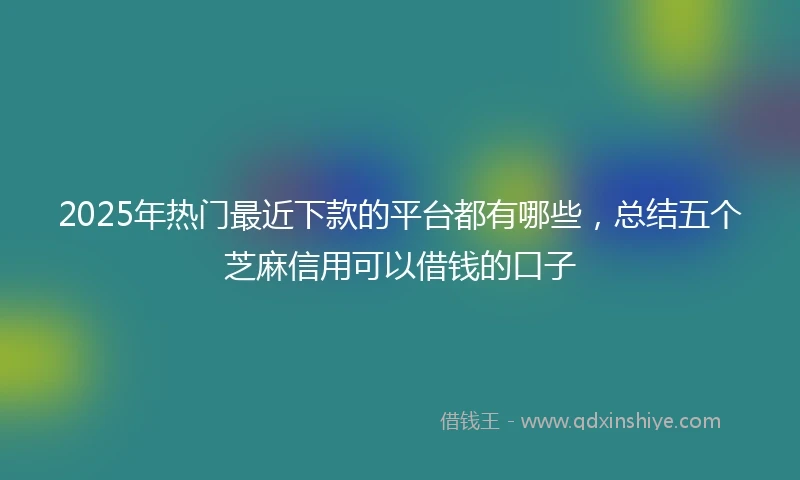 2025年热门最近下款的平台都有哪些，总结五个芝麻信用可以借钱的口子