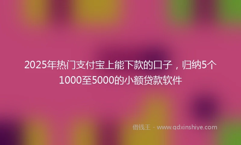 2025年热门支付宝上能下款的口子，归纳5个1000至5000的小额贷款软件