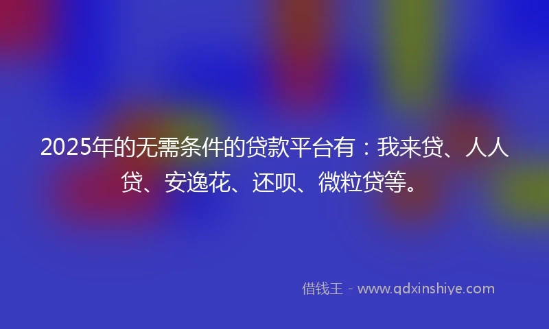 2025年的无需条件的贷款平台有：我来贷、人人贷、安逸花、还呗、微粒贷等。