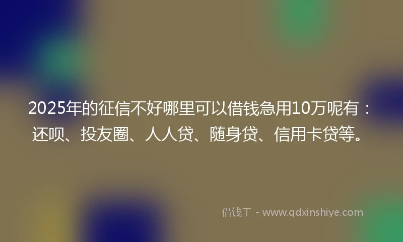 2025年的征信不好哪里可以借钱急用10万呢有：还呗、投友圈、人人贷、随身贷、信用卡贷等。
