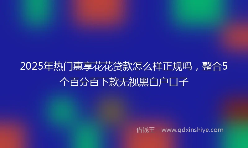 2025年热门惠享花花贷款怎么样正规吗，整合5个百分百下款无视黑白户口子