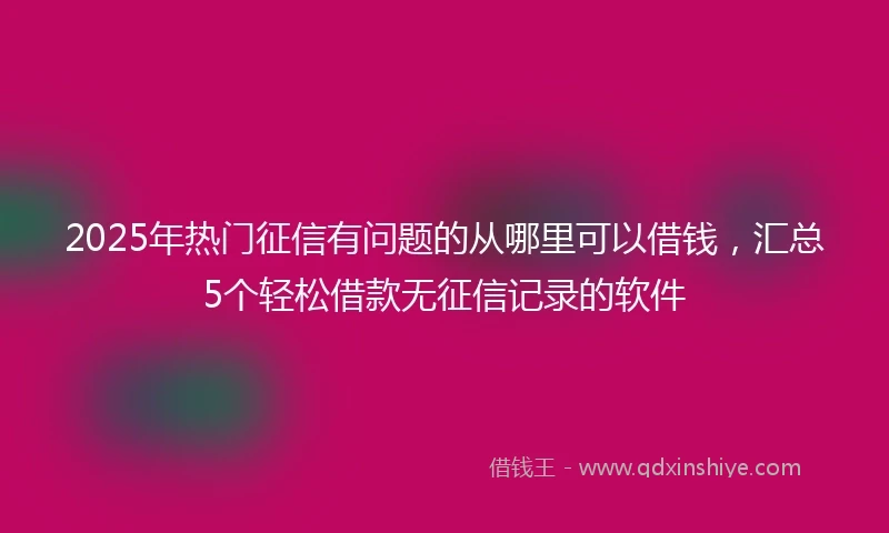 2025年热门征信有问题的从哪里可以借钱，汇总5个轻松借款无征信记录的软件