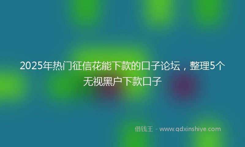 2025年热门征信花能下款的口子论坛，整理5个无视黑户下款口子