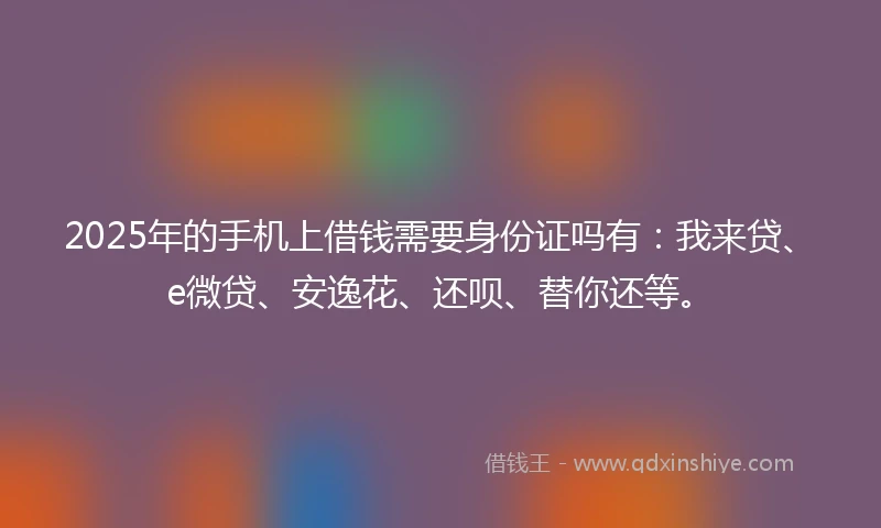 2025年的手机上借钱需要身份证吗有：我来贷、e微贷、安逸花、还呗、替你还等。