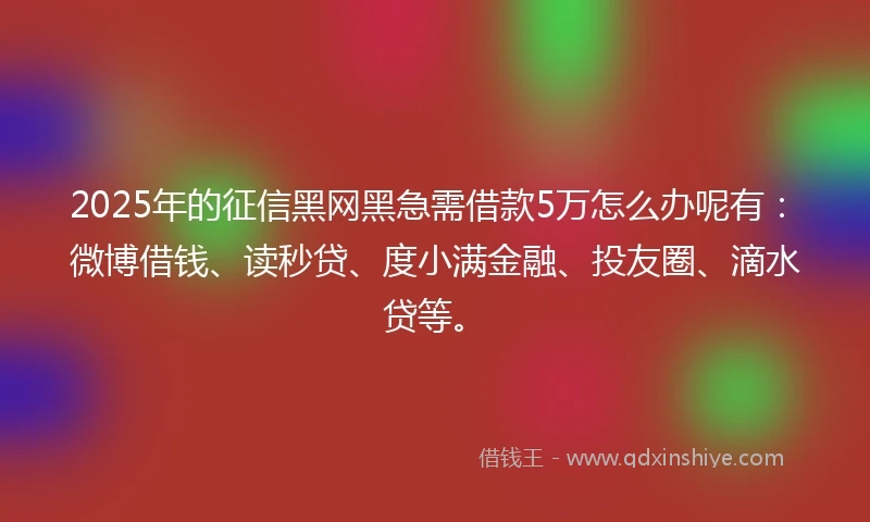 2025年的征信黑网黑急需借款5万怎么办呢有：微博借钱、读秒贷、度小满金融、投友圈、滴水贷等。