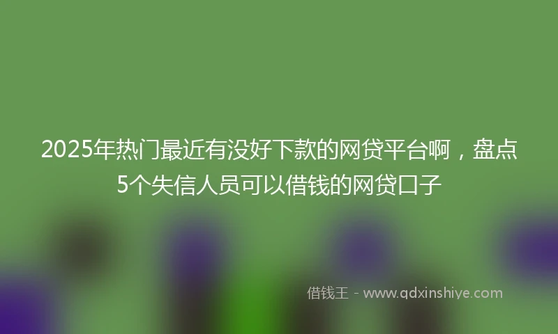 2025年热门最近有没好下款的网贷平台啊，盘点5个失信人员可以借钱的网贷口子