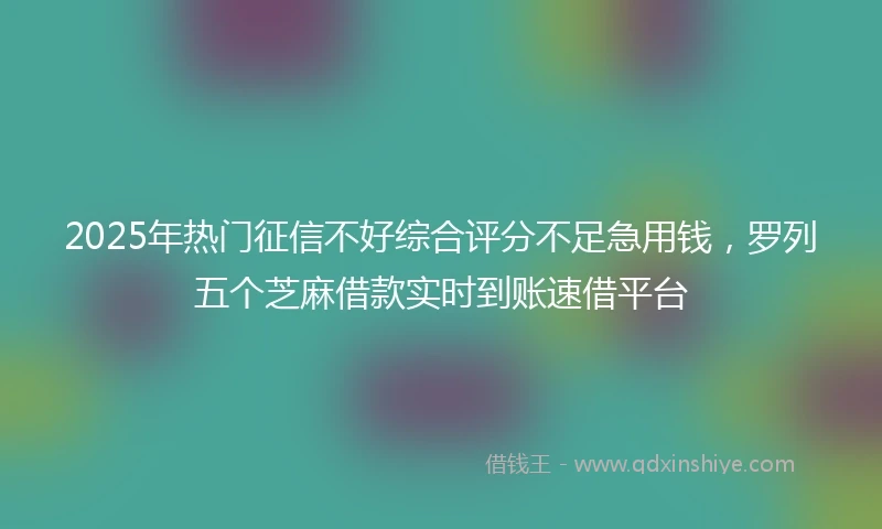 2025年热门征信不好综合评分不足急用钱，罗列五个芝麻借款实时到账速借平台