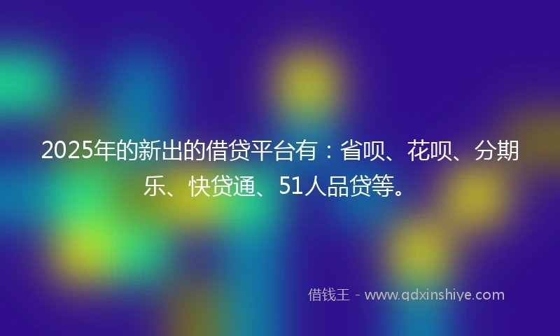 2025年的新出的借贷平台有：省呗、花呗、分期乐、快贷通、51人品贷等。