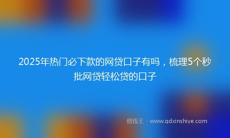 2025年热门必下款的网贷口子有吗，梳理5个秒批网贷轻松贷的口子