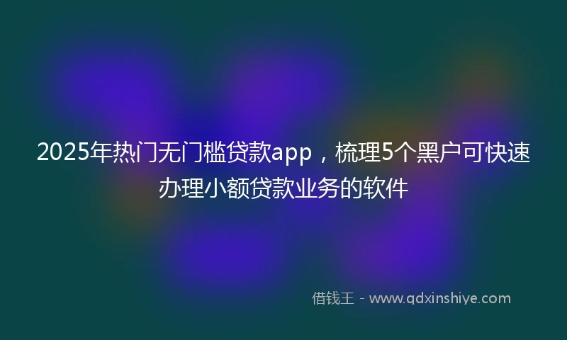 2025年热门无门槛贷款app，梳理5个黑户可快速办理小额贷款业务的软件