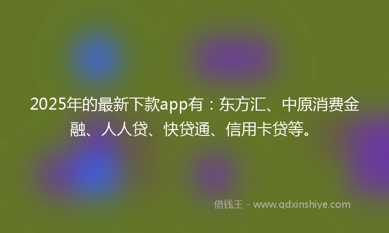 2025年的最新下款app有：东方汇、中原消费金融、人人贷、快贷通、信用卡贷等。