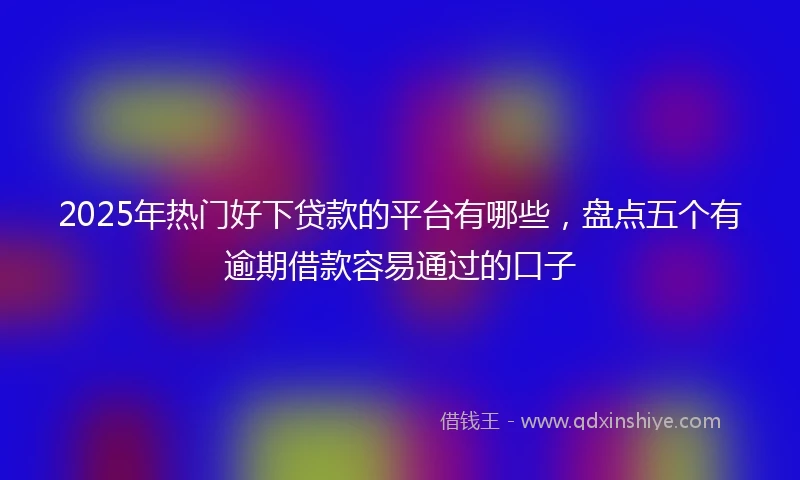 2025年热门好下贷款的平台有哪些，盘点五个有逾期借款容易通过的口子