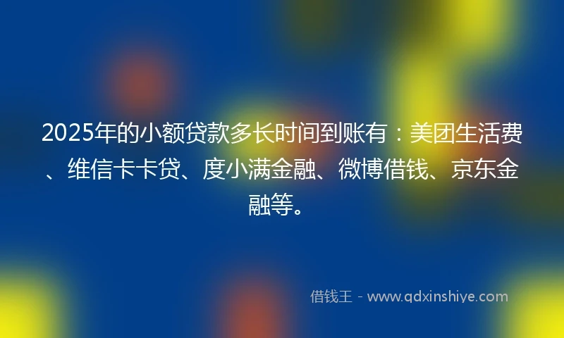 2025年的小额贷款多长时间到账有：美团生活费、维信卡卡贷、度小满金融、微博借钱、京东金融等。