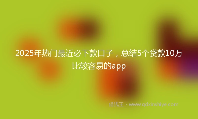 2025年热门最近必下款口子，总结5个贷款10万比较容易的app