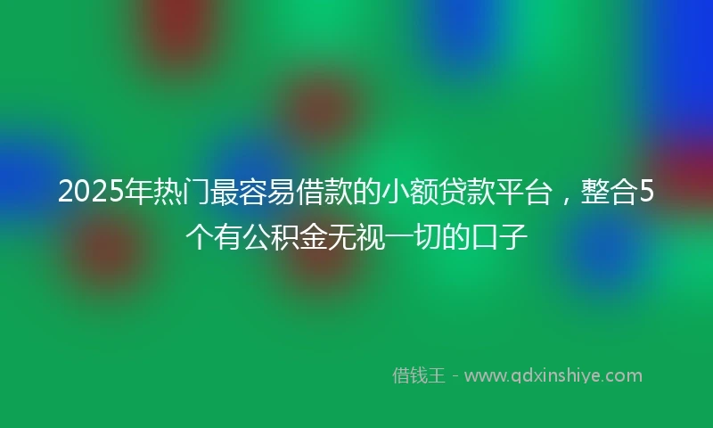 2025年热门最容易借款的小额贷款平台，整合5个有公积金无视一切的口子