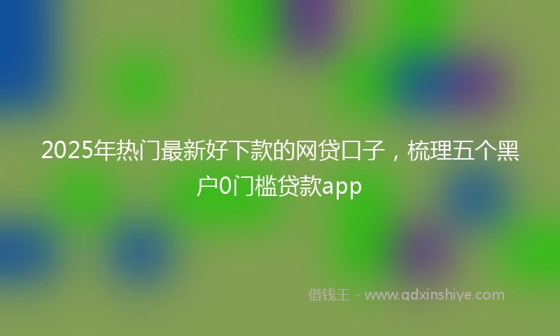 2025年热门最新好下款的网贷口子，梳理五个黑户0门槛贷款app