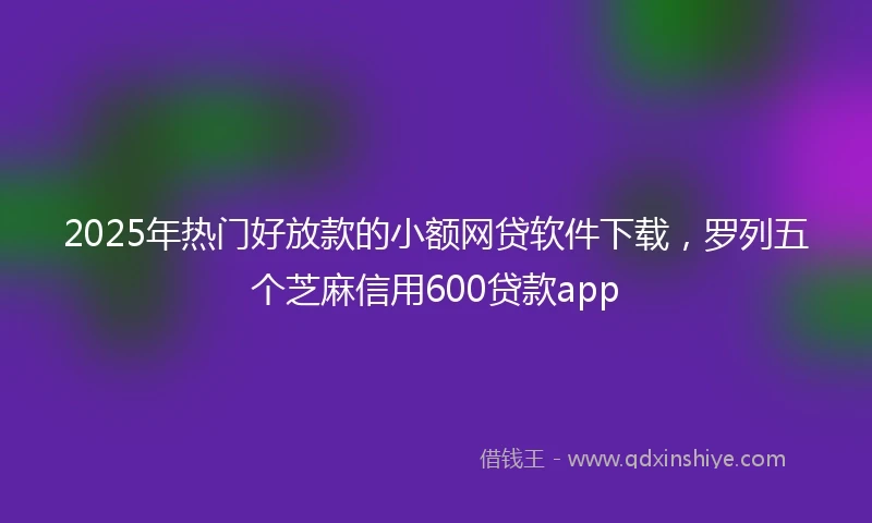 2025年热门好放款的小额网贷软件下载，罗列五个芝麻信用600贷款app
