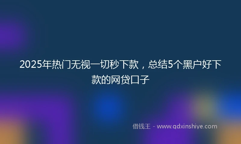 2025年热门无视一切秒下款，总结5个黑户好下款的网贷口子