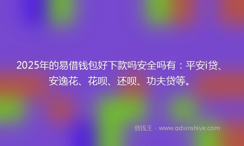 2025年的易借钱包好下款吗安全吗有：平安i贷、安逸花、花呗、还呗、功夫贷等。