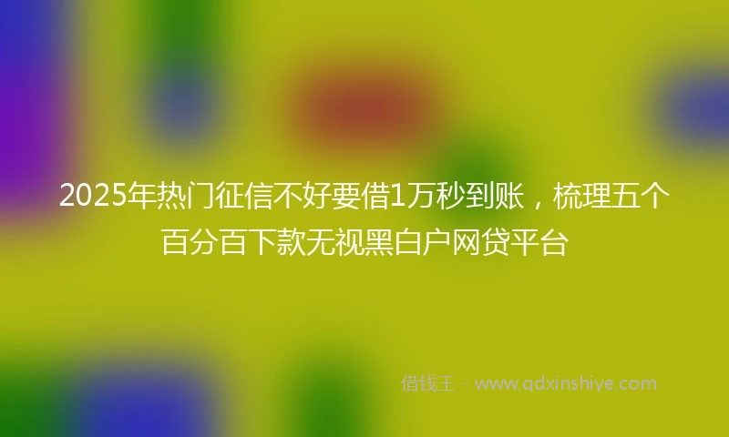 2025年热门征信不好要借1万秒到账，梳理五个百分百下款无视黑白户网贷平台