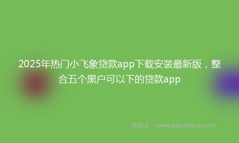 2025年热门小飞象贷款app下载安装最新版，整合五个黑户可以下的贷款app