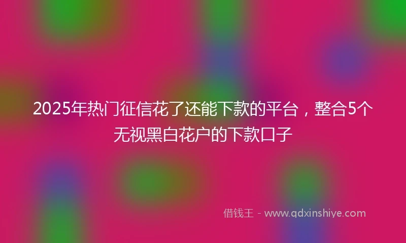 2025年热门征信花了还能下款的平台，整合5个无视黑白花户的下款口子