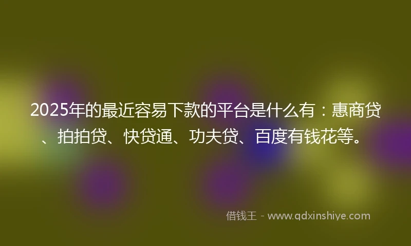 2025年的最近容易下款的平台是什么有：惠商贷、拍拍贷、快贷通、功夫贷、百度有钱花等。