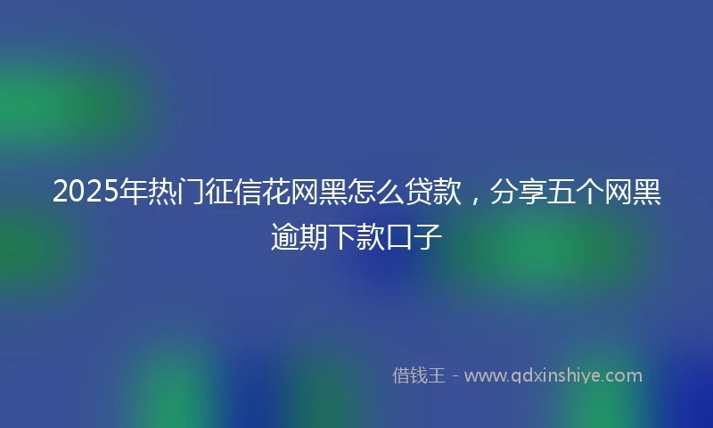 2025年热门征信花网黑怎么贷款，分享五个网黑逾期下款口子