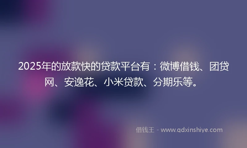 2025年的放款快的贷款平台有：微博借钱、团贷网、安逸花、小米贷款、分期乐等。