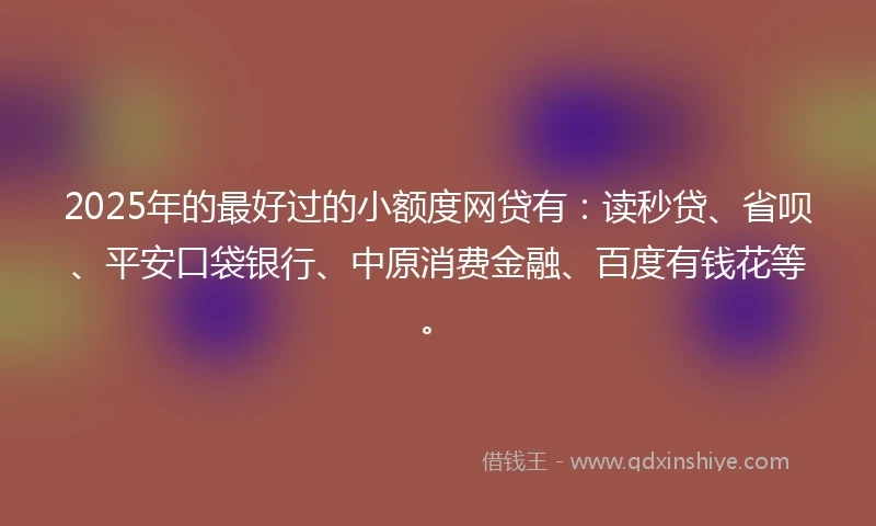 2025年的最好过的小额度网贷有：读秒贷、省呗、平安口袋银行、中原消费金融、百度有钱花等。