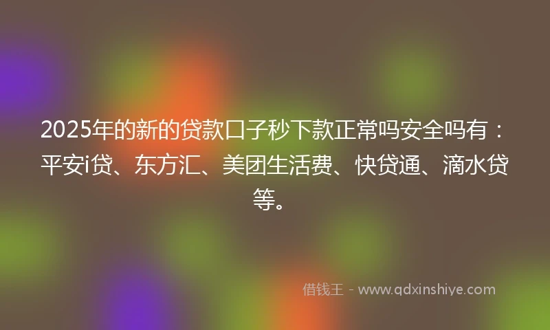 2025年的新的贷款口子秒下款正常吗安全吗有：平安i贷、东方汇、美团生活费、快贷通、滴水贷等。
